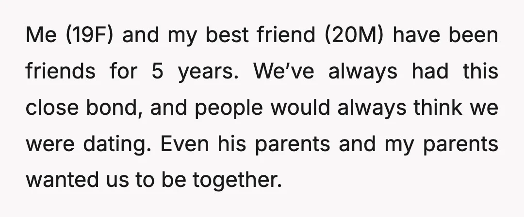 Me (19F) and my best friend (20M) have been friends for 5 years. We’ve always had this close bond, and people would always think we were dating. Even his parents...