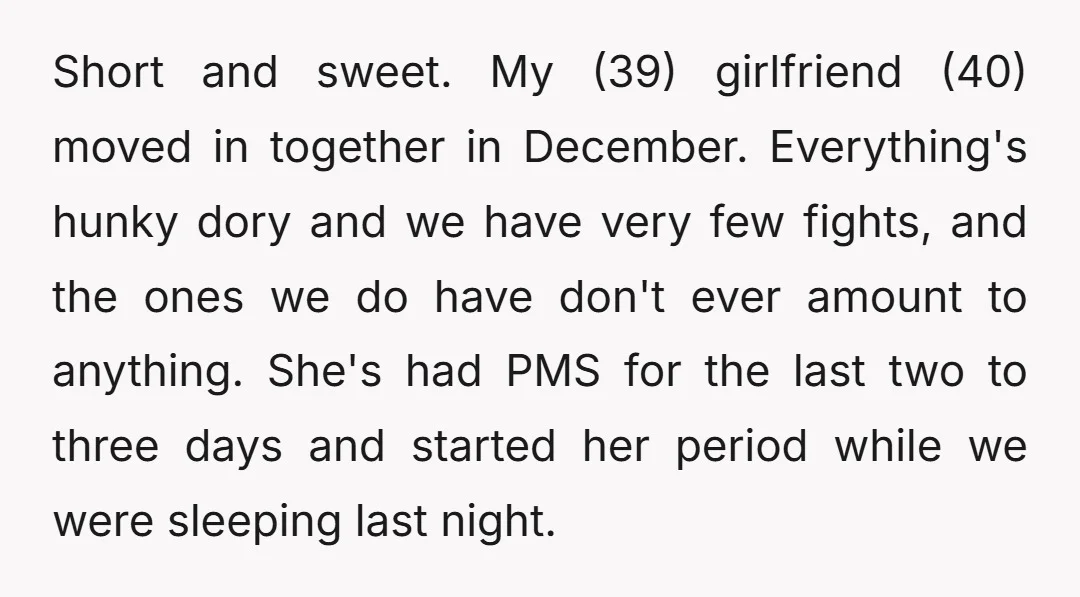 Short and sweet. My (39) girlfriend (40) moved in together in December. Everything's hunky dory and we have very few fights, and the ones we do have don't ever amount...