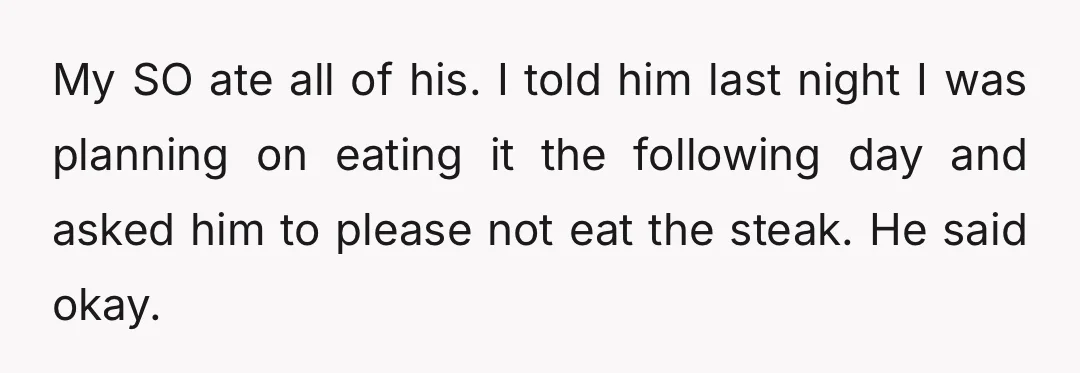 My SO ate all of his. I told him last night I was planning on eating it the following day and asked him to please not eat the steak. He...