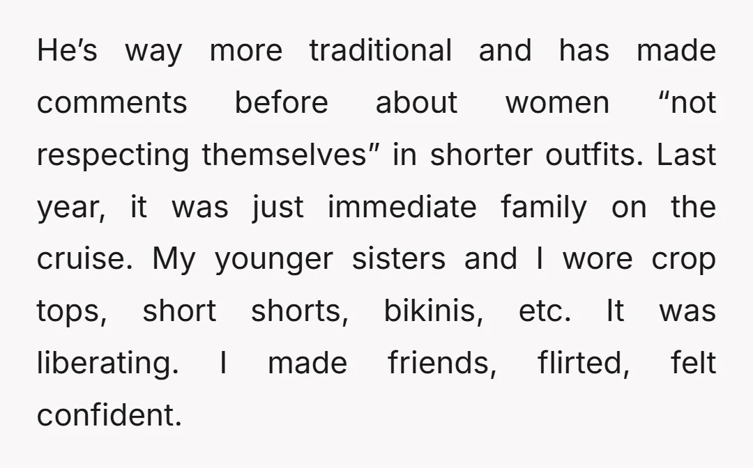He’s way more traditional and has made comments before about women “not respecting themselves” in shorter outfits. Last year, it was just immediate family on the cruise. My younger sisters...