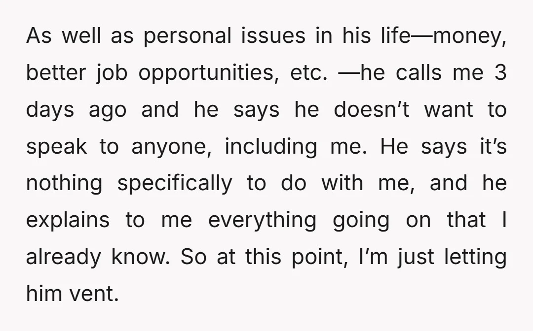 As well as personal issues in his life—money, better job opportunities, etc. —he calls me 3 days ago and he says he doesn’t want to speak to anyone, including me....