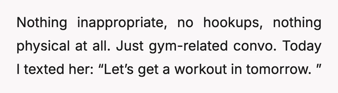 Nothing inappropriate, no hookups, nothing physical at all. Just gym-related convo. Today I texted her: “Let’s get a workout in tomorrow. ”