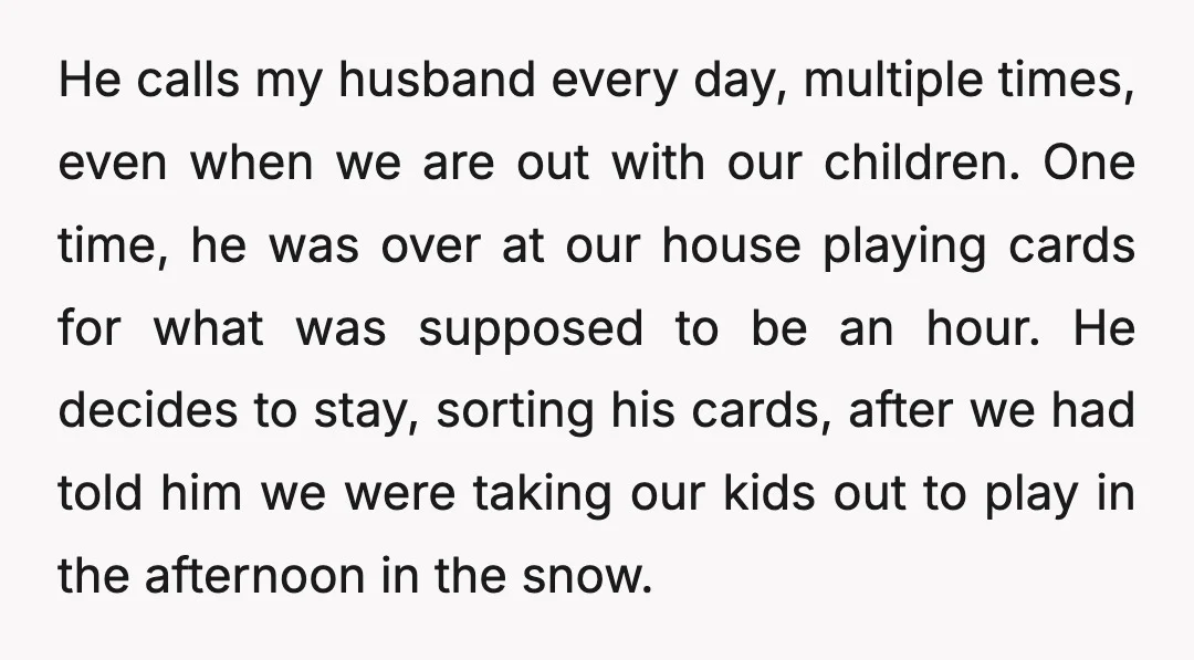 He calls my husband every day, multiple times, even when we are out with our children. One time, he was over at our house playing cards for what was supposed...