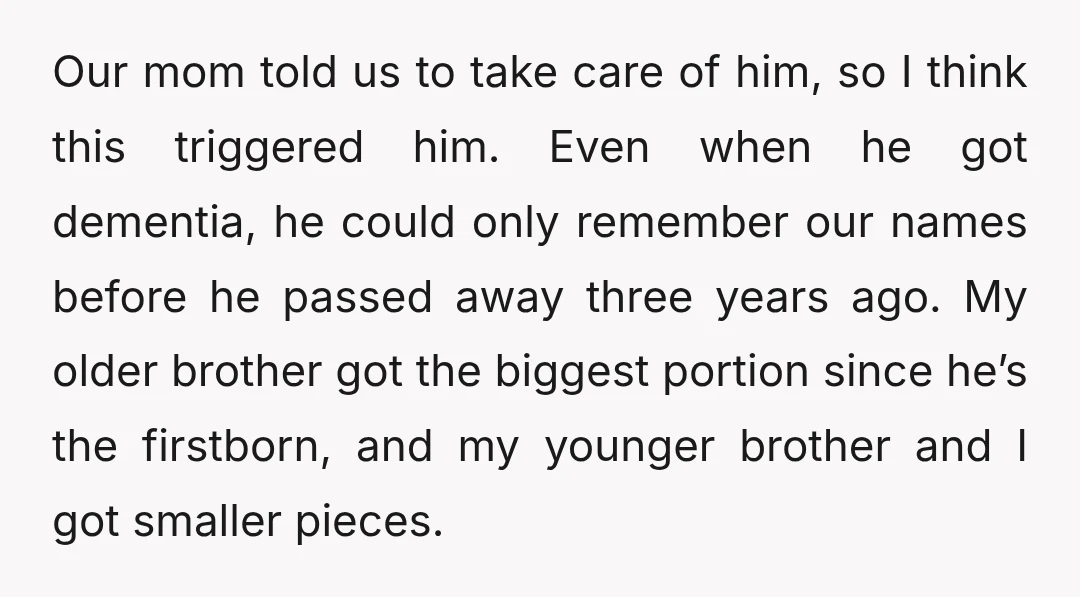 Our mom told us to take care of him, so I think this triggered him. Even when he got dementia, he could only remember our names before he passed away...