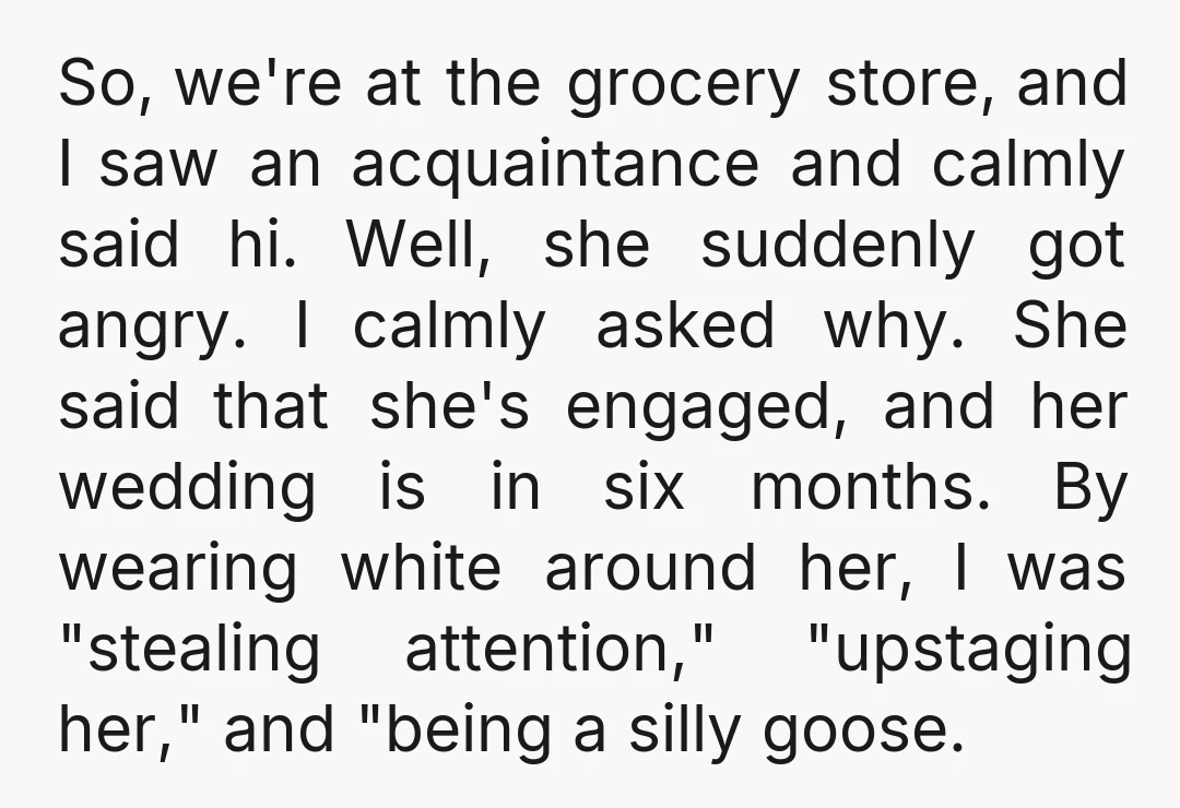So, we're at the grocery store, and I saw an acquaintance and calmly said hi. Well, she suddenly got angry. I calmly asked why. She said that she's engaged, and...