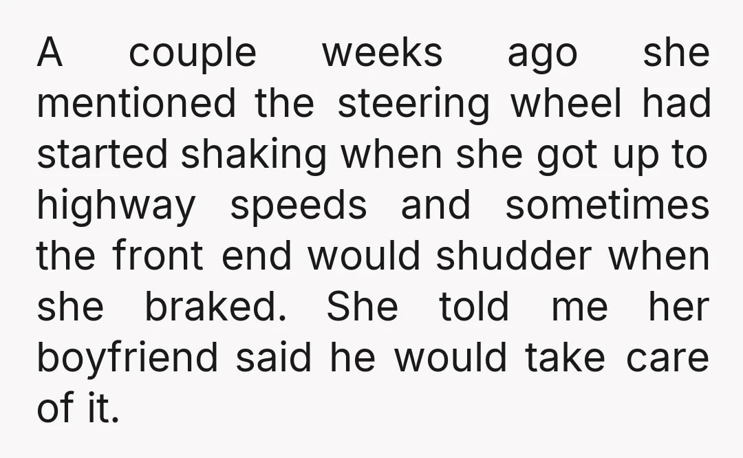 A couple weeks ago she mentioned the steering wheel had started shaking when she got up to highway speeds and sometimes the front end would shudder when she braked. She...