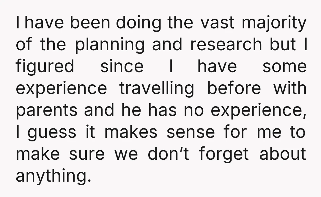 I have been doing the vast majority of the planning and research but I figured since I have some experience travelling before with parents and he has no experience, I...