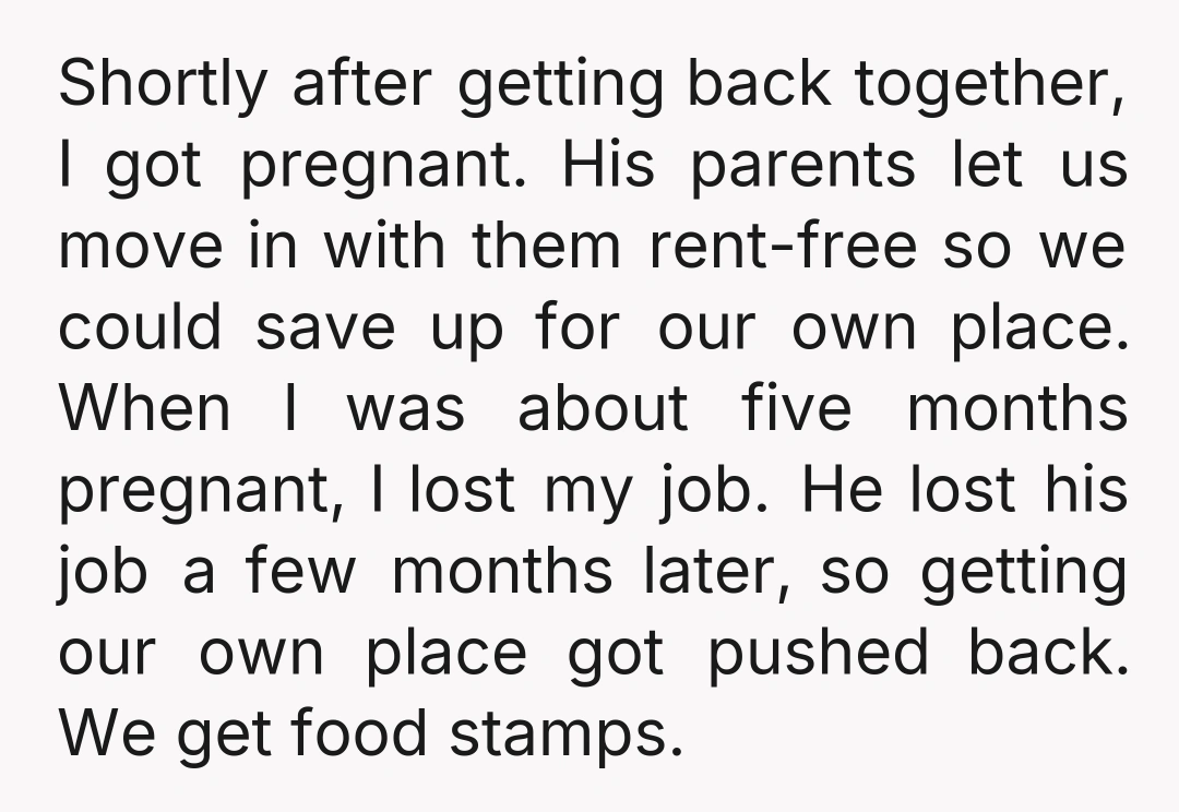 Shortly after getting back together, I got pregnant. His parents let us move in with them rent-free so we could save up for our own place. When I was about...