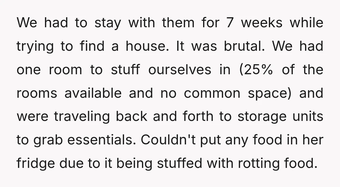 We had to stay with them for 7 weeks while trying to find a house. It was brutal. We had one room to stuff ourselves in (25% of the rooms...