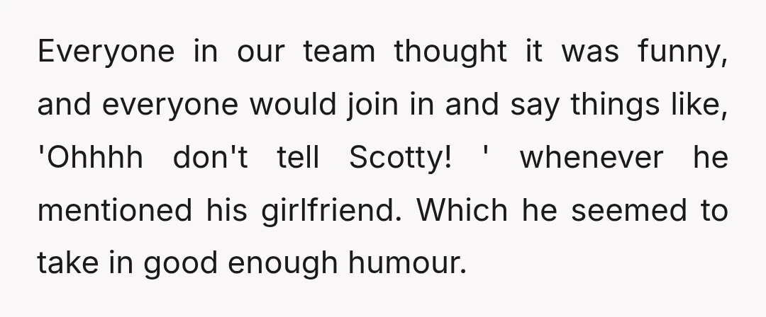 Everyone in our team thought it was funny, and everyone would join in and say things like, 'Ohhhh don't tell Scotty! ' whenever he mentioned his girlfriend. Which he seemed...