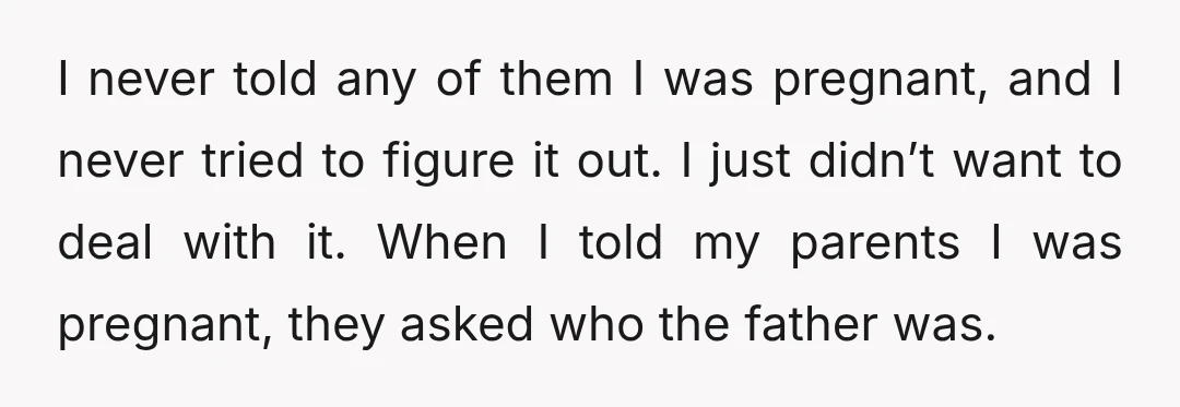 I never told any of them I was pregnant, and I never tried to figure it out. I just didn’t want to deal with it. When I told my parents...