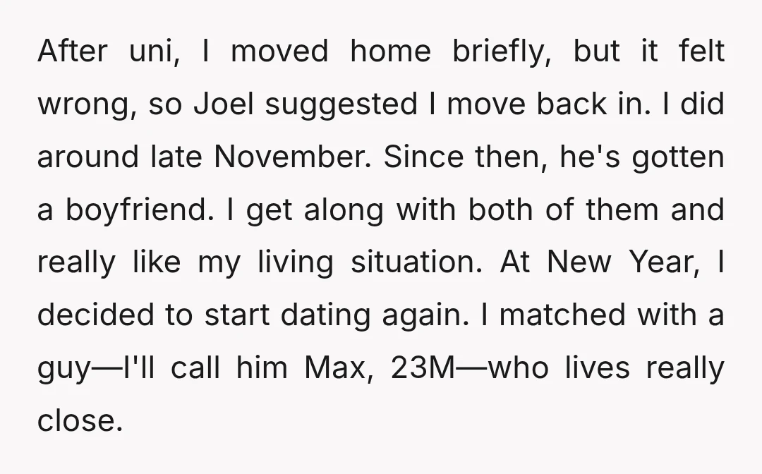 After uni, I moved home briefly, but it felt wrong, so Joel suggested I move back in. I did around late November. Since then, he's gotten a boyfriend. I get...