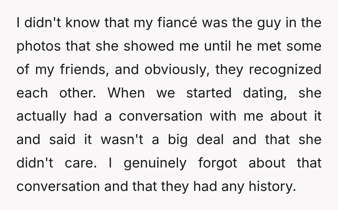 I didn't know that my fiancé was the guy in the photos that she showed me until he met some of my friends, and obviously, they recognized each other. When...