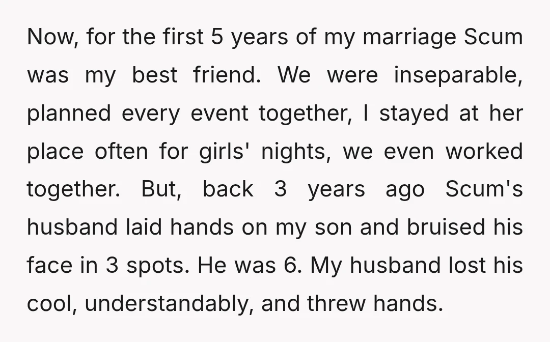 Now, for the first 5 years of my marriage Scum was my best friend. We were inseparable, planned every event together, I stayed at her place often for girls' nights,...