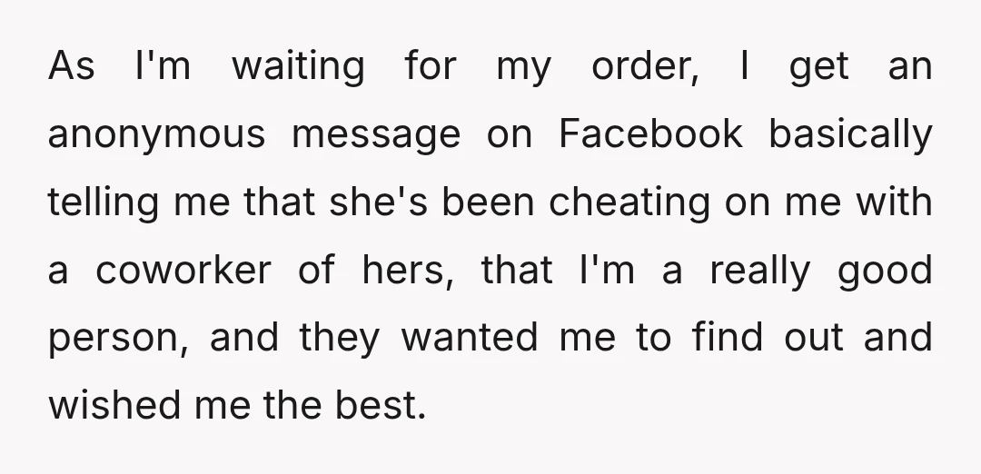 As I'm waiting for my order, I get an anonymous message on Facebook basically telling me that she's been cheating on me with a coworker of hers, that I'm a...