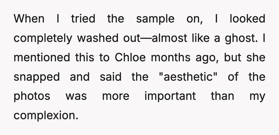 When I tried the sample on, I looked completely washed out—almost like a ghost. I mentioned this to Chloe months ago, but she snapped and said the "aesthetic" of the...