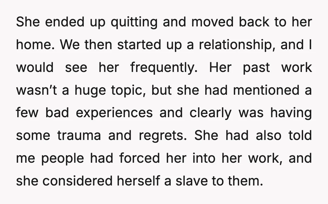 She ended up quitting and moved back to her home. We then started up a relationship, and I would see her frequently. Her past work wasn’t a huge topic, but...