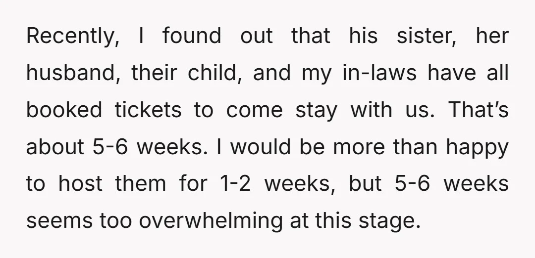 Recently, I found out that his sister, her husband, their child, and my in-laws have all booked tickets to come stay with us. That’s about 5-6 weeks. I would be...