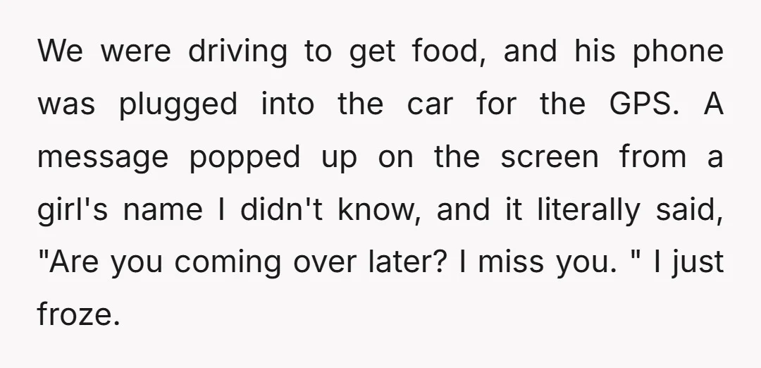 We were driving to get food, and his phone was plugged into the car for the GPS. A message popped up on the screen from a girl's name I didn't...