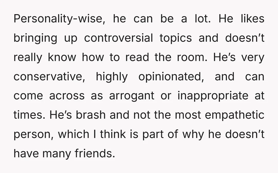 Personality-wise, he can be a lot. He likes bringing up controversial topics and doesn’t really know how to read the room. He’s very conservative, highly opinionated, and can come across...