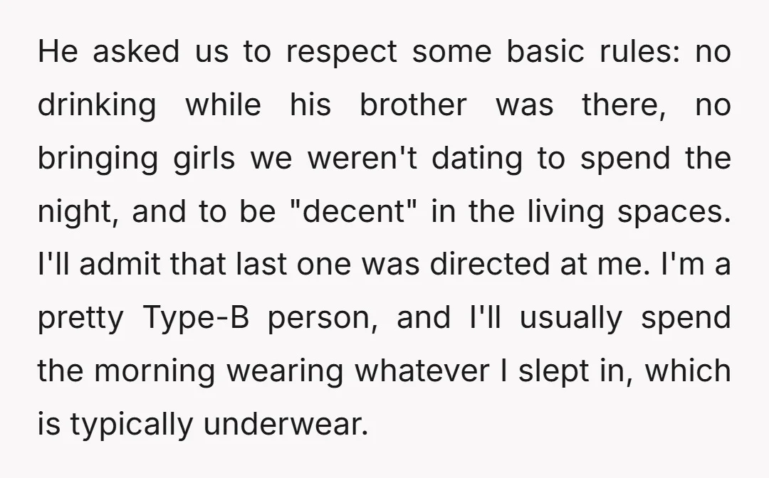 He asked us to respect some basic rules: no drinking while his brother was there, no bringing girls we weren't dating to spend the night, and to be "decent" in...