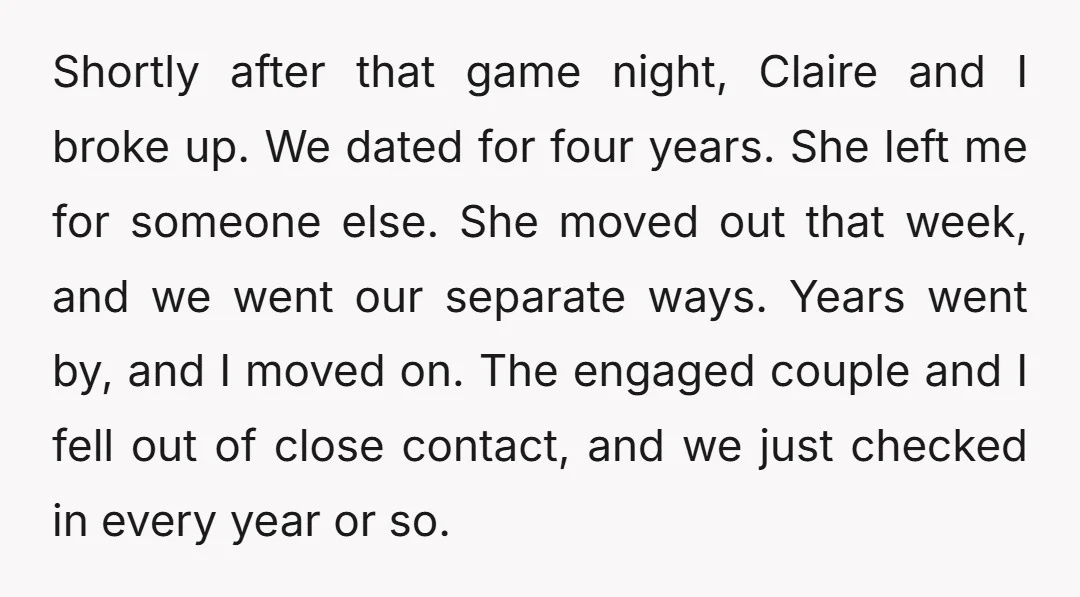 Shortly after that game night, Claire and I broke up. We dated for four years. She left me for someone else. She moved out that week, and we went our...