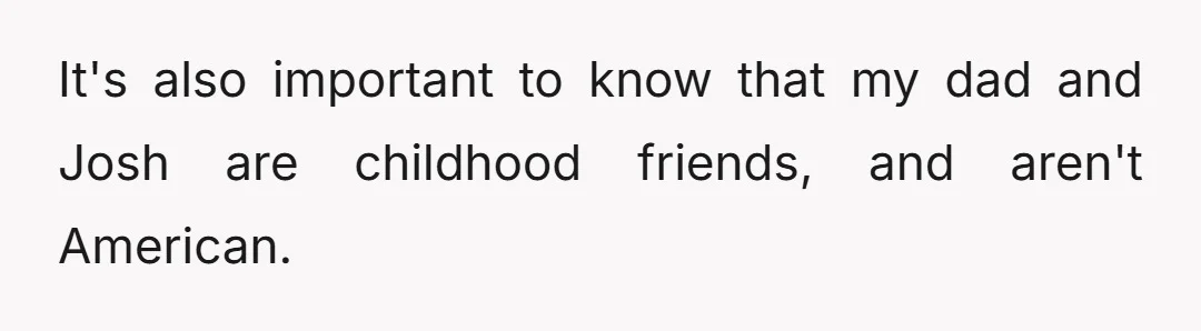 It's also important to know that my dad and Josh are childhood friends, and aren't American.
