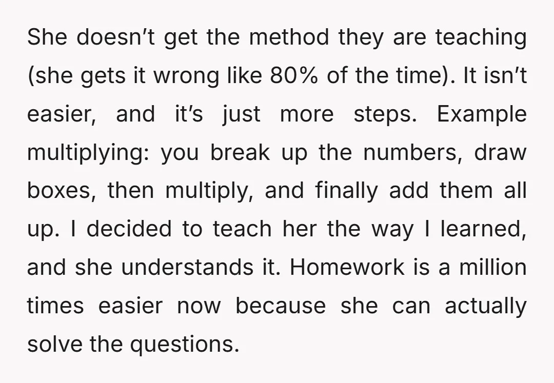 She doesn’t get the method they are teaching (she gets it wrong like 80% of the time). It isn’t easier, and it’s just more steps. Example multiplying: you break up...