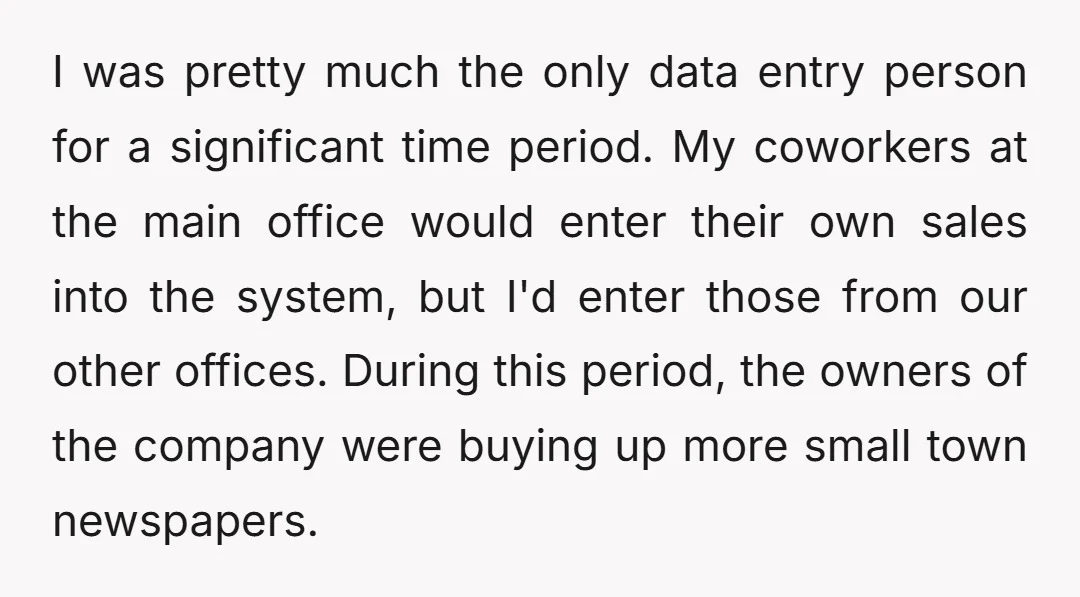 I was pretty much the only data entry person for a significant time period. My coworkers at the main office would enter their own sales into the system, but I'd...
