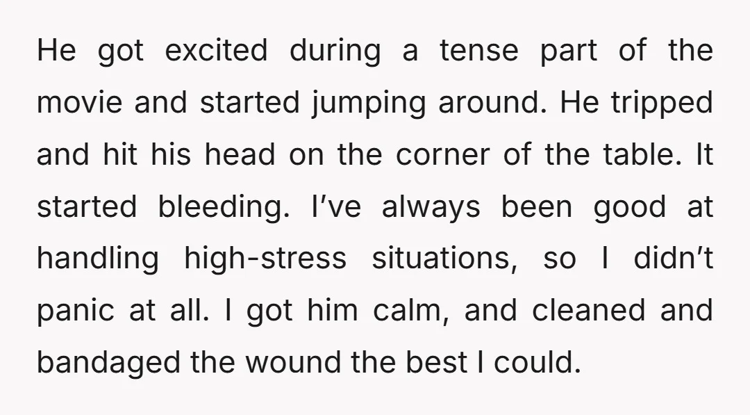 He got excited during a tense part of the movie and started jumping around. He tripped and hit his head on the corner of the table. It started bleeding. I’ve...