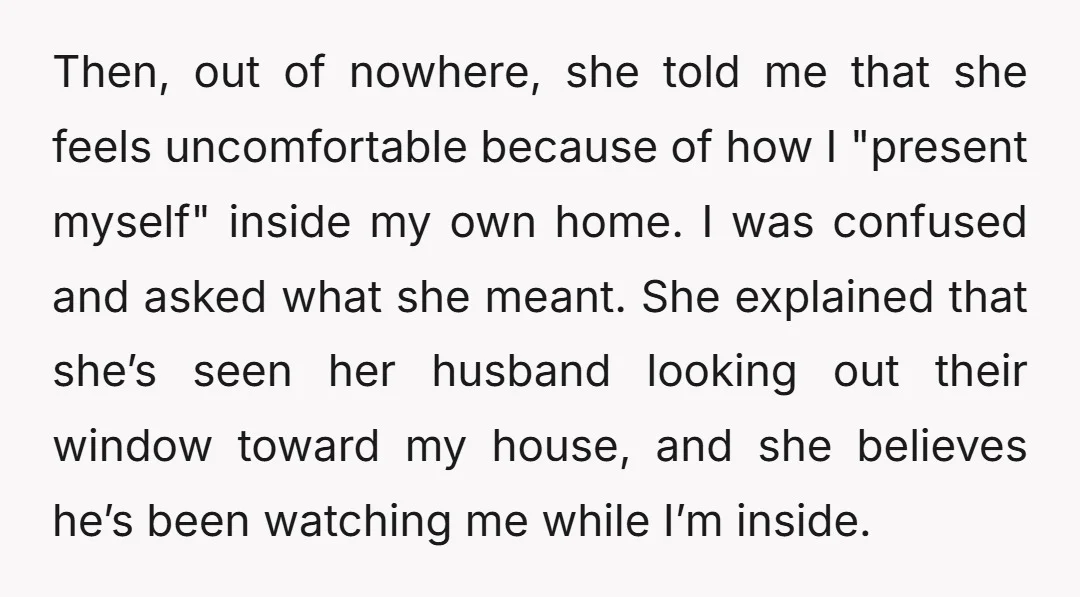 Then, out of nowhere, she told me that she feels uncomfortable because of how I "present myself" inside my own home. I was confused and asked what she meant. She...