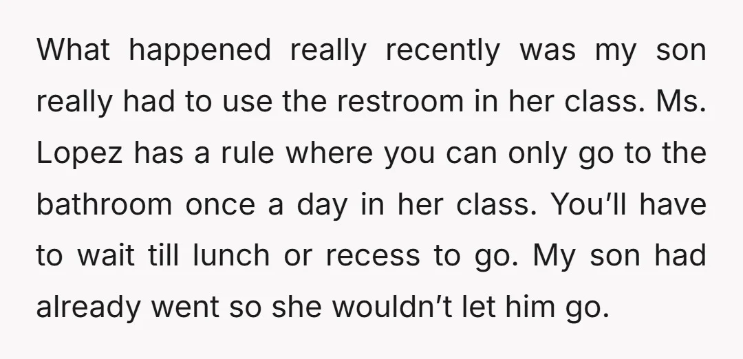 What happened really recently was my son really had to use the restroom in her class. Ms. Lopez has a rule where you can only go to the bathroom once...
