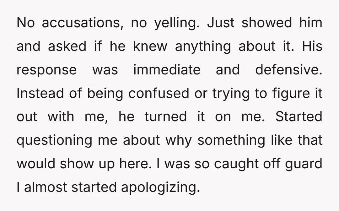 No accusations, no yelling. Just showed him and asked if he knew anything about it. His response was immediate and defensive. Instead of being confused or trying to figure it...
