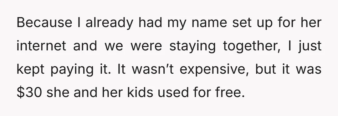 Because I already had my name set up for her internet and we were staying together, I just kept paying it. It wasn’t expensive, but it was $30 she and...