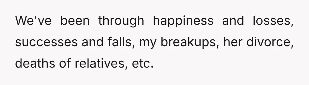 We've been through happiness and losses, successes and falls, my breakups, her divorce, deaths of relatives, etc.