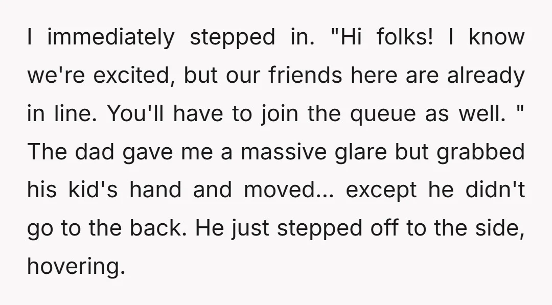 I immediately stepped in. "Hi folks! I know we're excited, but our friends here are already in line. You'll have to join the queue as well. " The dad gave...