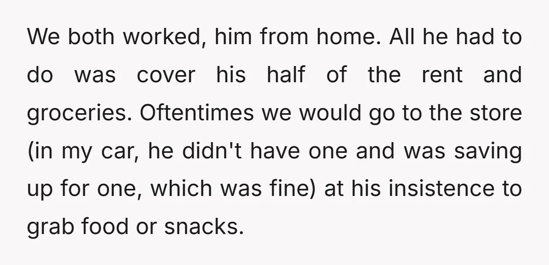 We both worked, him from home. All he had to do was cover his half of the rent and groceries. Oftentimes we would go to the store (in my car,...