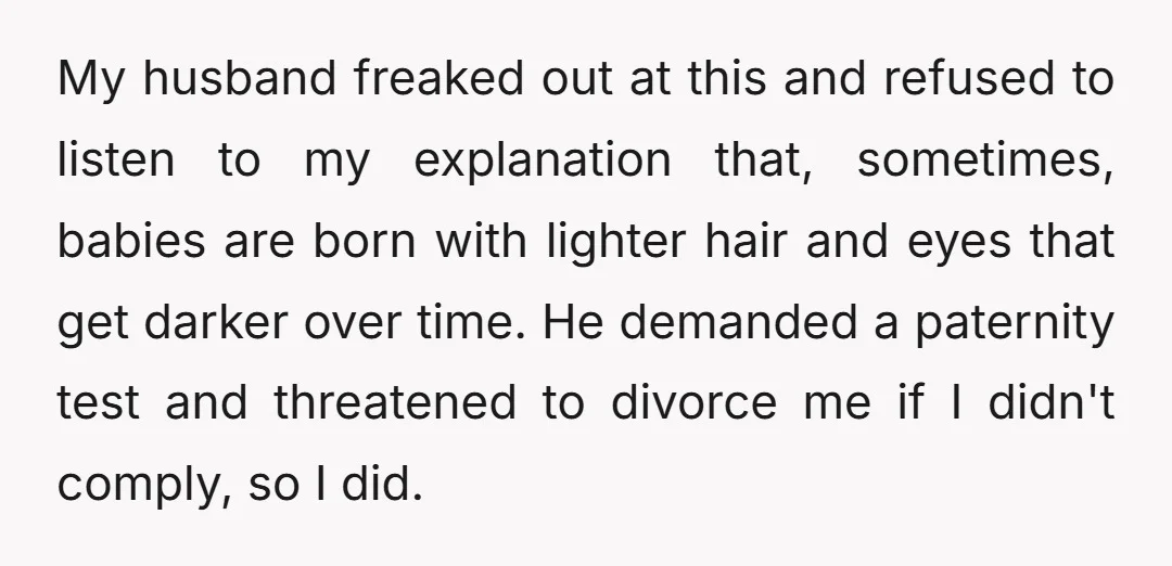 My husband freaked out at this and refused to listen to my explanation that, sometimes, babies are born with lighter hair and eyes that get darker over time. He demanded...