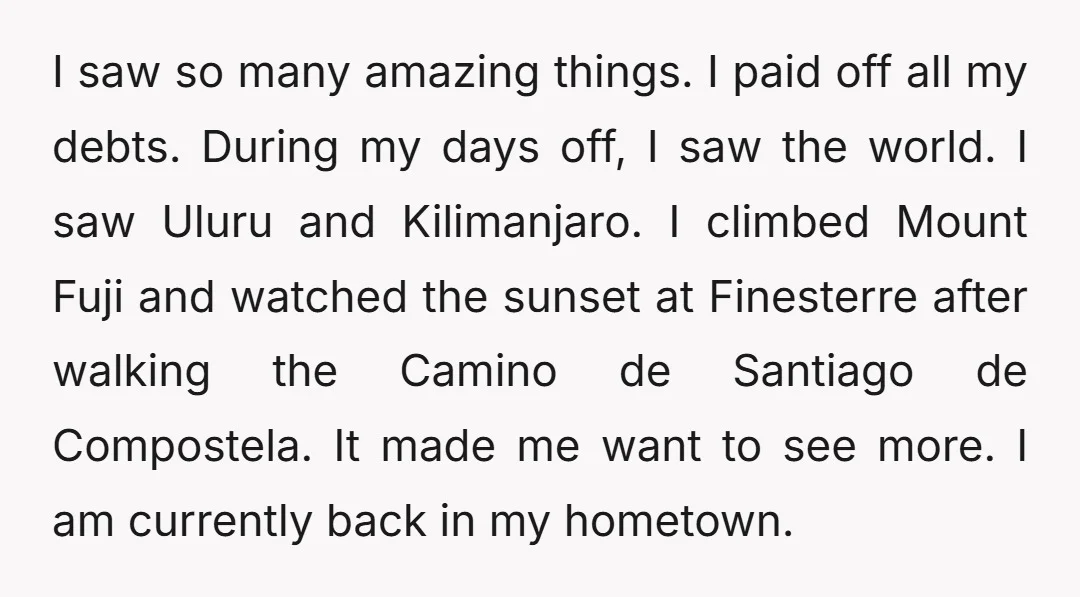 I saw so many amazing things. I paid off all my debts. During my days off, I saw the world. I saw Uluru and Kilimanjaro. I climbed Mount Fuji and...