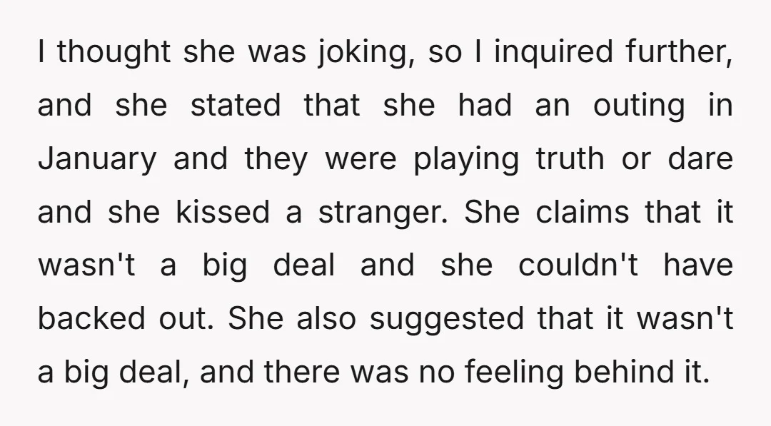 I thought she was joking, so I inquired further, and she stated that she had an outing in January and they were playing truth or dare and she kissed a...
