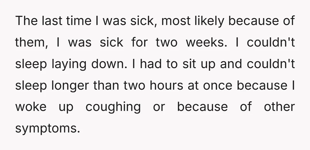 The last time I was sick, most likely because of them, I was sick for two weeks. I couldn't sleep laying down. I had to sit up and couldn't sleep...