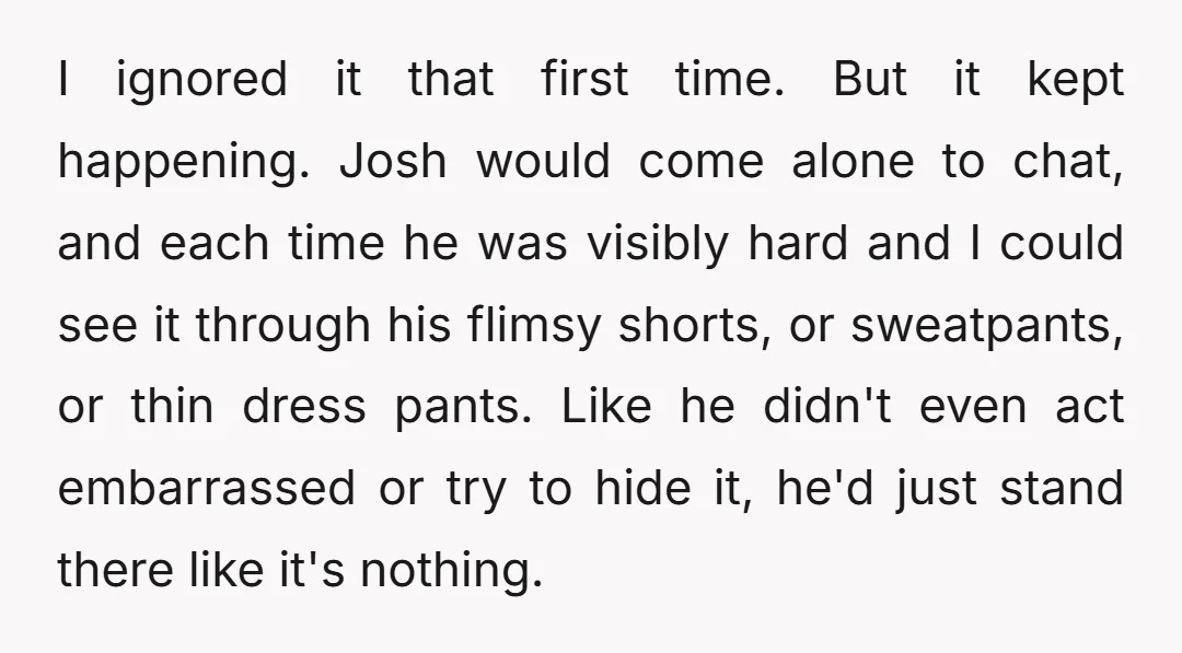 I ignored it that first time. But it kept happening. Josh would come alone to chat, and each time he was visibly hard and I could see it through his...