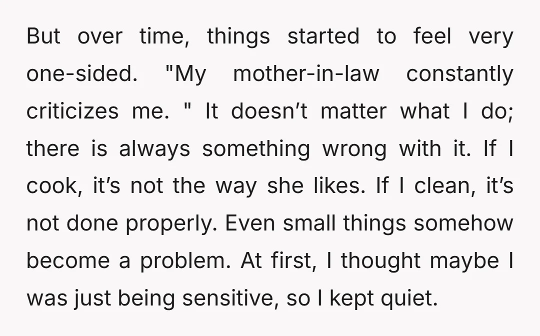 But over time, things started to feel very one-sided. "My mother-in-law constantly criticizes me. " It doesn’t matter what I do; there is always something wrong with it. If I...
