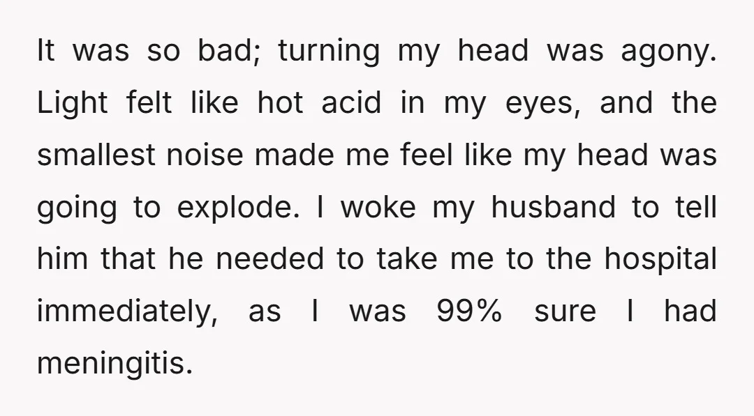 It was so bad; turning my head was agony. Light felt like hot acid in my eyes, and the smallest noise made me feel like my head was going to...