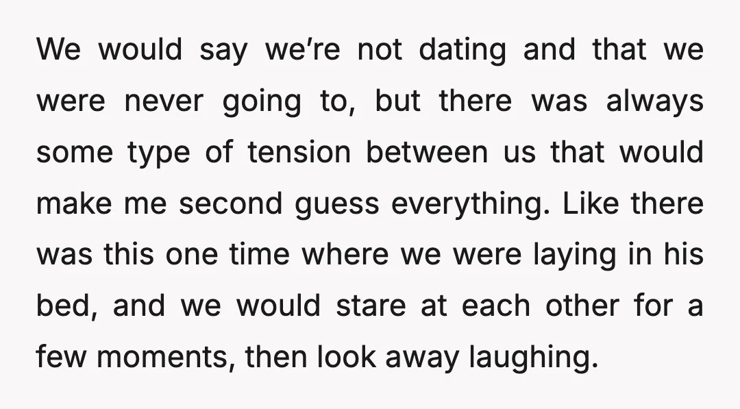We would say we’re not dating and that we were never going to, but there was always some type of tension between us that would make me second guess everything....