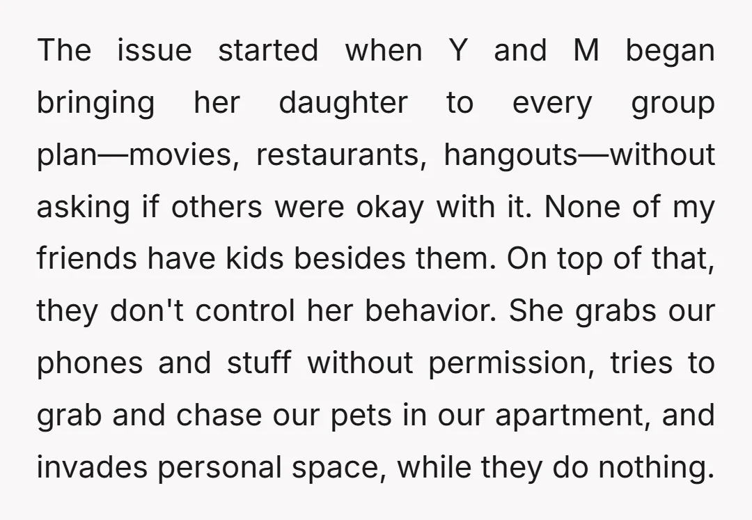 The issue started when Y and M began bringing her daughter to every group plan—movies, restaurants, hangouts—without asking if others were okay with it. None of my friends have kids...