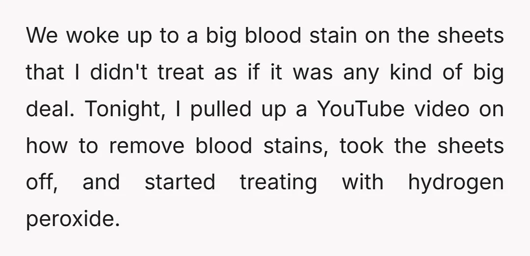We woke up to a big blood stain on the sheets that I didn't treat as if it was any kind of big deal. Tonight, I pulled up a YouTube...