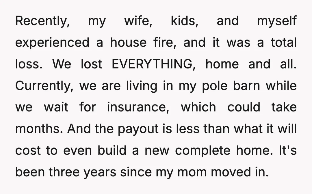 Recently, my wife, kids, and myself experienced a house fire, and it was a total loss. We lost EVERYTHING, home and all. Currently, we are living in my pole barn...