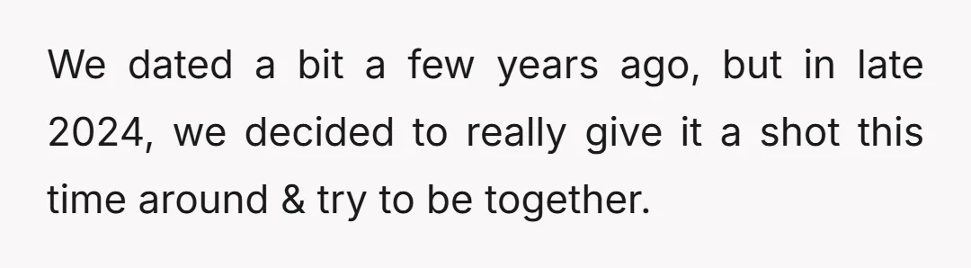 We dated a bit a few years ago, but in late 2024, we decided to really give it a shot this time around & try to be together.