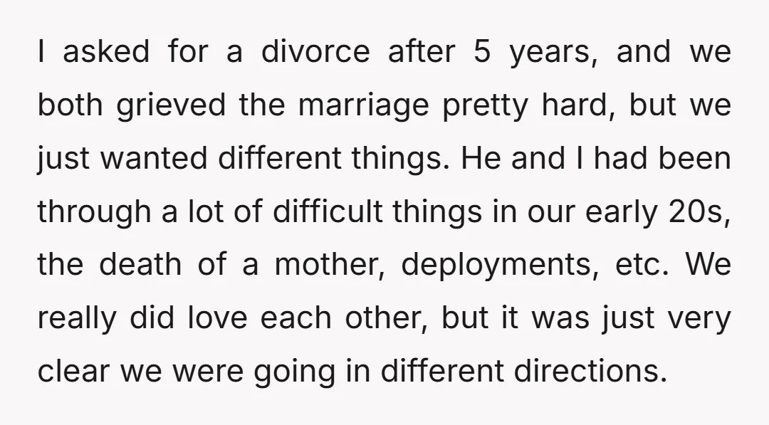I asked for a divorce after 5 years, and we both grieved the marriage pretty hard, but we just wanted different things. He and I had been through a lot...